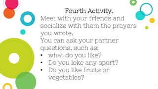 9
Fourth Activity.
Meet with your friends and
socialize with them the prayers
you wrote.
You can ask your partner
questions, such as:
• what do you like?
• Do you loke any sport?
• Do you like fruits or
vegetables?
 
