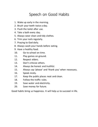 Speech on Good Habits
1. Wake up early in the morning.
2. Brush your teeth twice a day.
3. Flush the toilet after use.
4. Take a bath every day.
5. Always wear clean and tidy clothes.
6. Trim your nails regularly.
7. Praying to God daily.
8. Always wash your hands before eating.
9. Have a healthy food.
10. Go to school on time.
11. Play games on ground.
12. Respect elders.
13. Don’t criticize others.
14. Always be honest and truthful.
15. Always say ‘please’ and ‘thank you’ when necessary.
16. Speak nicely.
17. Keep the public places neat and clean.
18. Follow the traffic rules.
19. Save water and electricity.
20. Save money for future.
Good habits bring us happiness. It will help us to succeed in life.
 