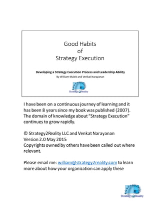 I  have  been  on  a  continuous  journey  of  learning  and  it  
has  been  8  years  since  my  book  was  published  (2007).    
The  domain  of  knowledge  about  “Strategy  Execution”  
continues  to  grow  rapidly.    
©  Strategy2Reality  LLC  and  VenkatNarayanan  
Version  2.0  May  2015
Copyrights  owned  by  others  have  been  called  out  where  
relevant.    
Please  email  me:  william@strategy2reality.comto  learn  
more  about  how  your  organization  can  apply  these  
 