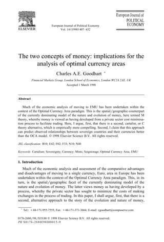 European Journal of Political Economy
Ž .Vol. 14 1998 407–432
The two concepts of money: implications for the
analysis of optimal currency areas
Charles A.E. Goodhart )
Financial Markets Group, London School of Economics, London WC2A 2AE, UK
Accepted 1 March 1998
Abstract
Much of the economic analysis of moving to EMU has been undertaken within the
context of the Optimal Currency Area paradigm. This is the spatialrgeographic counterpart
of the currently dominating model of the nature and evolution of money, here termed M
theory, whereby money is viewed as having developed from a private sector cost minimisa-
tion process to facilitate trading. Here, I argue, first, that there is a second, cartalist, or C
theory alternative, which is empirically more compelling. Second, I claim that this approach
can predict observed relationships between sovereign countries and their currencies better
than the OCA model. q 1998 Elsevier Science B.V. All rights reserved.
JEL classification: B10; E42; F02; F33; N10; N40
Keywords: Cartalism; Sovereignty; Currency; Mints; Seigniorage; Optimal Currency Area; EMU
1. Introduction
Much of the economic analysis and assessment of the comparative advantages
and disadvantages of moving to a single currency, Euro, area in Europe has been
undertaken within the context of the Optimal Currency Area paradigm. This, in its
turn, is the spatialrgeographic facet of the currently dominating model of the
nature and evolution of money. The latter views money as having developed by a
process, whereby the private sector has sought to minimize the costs of making
exchanges in the process of trading. In this paper, I shall argue, first, that there is a
second, alternative approach to the story of the evolution and nature of money,
)
Tel.: q44-171-955-7555; Fax: q44-171-371-3664; E-mail: cgoodhart@compuserve.com
0176-2680r98r$19.00 q 1998 Elsevier Science B.V. All rights reserved.
Ž .PII S0176-2680 98 00015-9
 