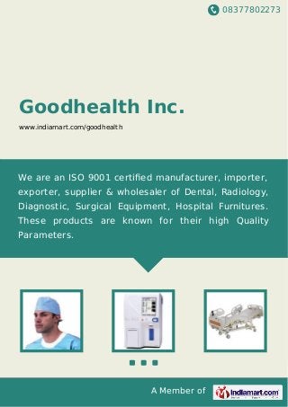 08377802273
A Member of
Goodhealth Inc.
www.indiamart.com/goodhealth
We are an ISO 9001 certiﬁed manufacturer, importer,
exporter, supplier & wholesaler of Dental, Radiology,
Diagnostic, Surgical Equipment, Hospital Furnitures.
These products are known for their high Quality
Parameters.
 