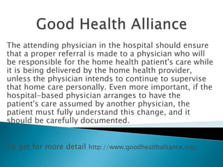The attending physician in the hospital should ensure
that a proper referral is made to a physician who will
be responsible for the home health patient's care while
it is being delivered by the home health provider,
unless the physician intends to continue to supervise
that home care personally. Even more important, if the
hospital-based physician arranges to have the
patient's care assumed by another physician, the
patient must fully understand this change, and it
should be carefully documented.
To get for more detail http://www.goodhealthalliance.org/
 