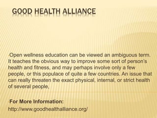GOOD HEALTH ALLIANCE
•Open wellness education can be viewed an ambiguous term.
It teaches the obvious way to improve some sort of person’s
health and fitness, and may perhaps involve only a few
people, or this populace of quite a few countries. An issue that
can really threaten the exact physical, internal, or strict health
of several people,
•For More Information:
http://www.goodhealthalliance.org/
 