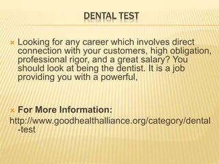 DENTAL TEST
 Looking for any career which involves direct
connection with your customers, high obligation,
professional rigor, and a great salary? You
should look at being the dentist. It is a job
providing you with a powerful,
 For More Information:
http://www.goodhealthalliance.org/category/dental
-test
 
