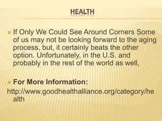 HEALTH
 If Only We Could See Around Corners Some
of us may not be looking forward to the aging
process, but, it certainly beats the other
option. Unfortunately, in the U.S. and
probably in the rest of the world as well,
 For More Information:
http://www.goodhealthalliance.org/category/he
alth
 