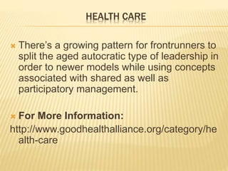 HEALTH CARE
 There’s a growing pattern for frontrunners to
split the aged autocratic type of leadership in
order to newer models while using concepts
associated with shared as well as
participatory management.
 For More Information:
http://www.goodhealthalliance.org/category/he
alth-care
 