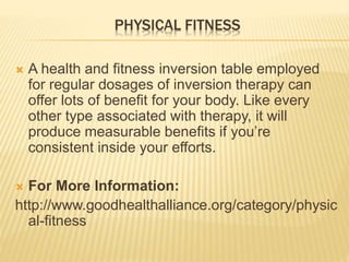 PHYSICAL FITNESS
 A health and fitness inversion table employed
for regular dosages of inversion therapy can
offer lots of benefit for your body. Like every
other type associated with therapy, it will
produce measurable benefits if you’re
consistent inside your efforts.
 For More Information:
http://www.goodhealthalliance.org/category/physic
al-fitness
 