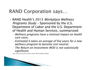 RAND Health’s 2013 Workplace Wellness
Programs Study - Sponsored by the U.S.
Department of Labor and the U.S. Department
of Health and Human Services, summarized:
◦ Wellness programs have a minimal impact on health
care costs.
◦ Estimated it takes an average of five years for a new
wellness program to become cost neutral.
◦ The Return on Investment (ROI) is not statistically
significant.
http://www.rand.org/pubs/research_reports/RR254.html#key-findings
 