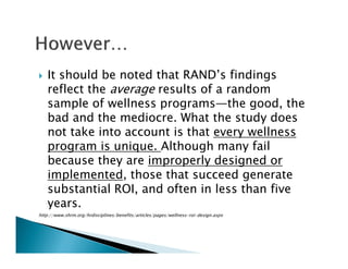 It should be noted that RAND’s findings
reflect the average results of a random
sample of wellness programs—the good, the
bad and the mediocre. What the study does
not take into account is that every wellness
program is unique. Although many fail
because they are improperly designed or
implemented, those that succeed generate
substantial ROI, and often in less than five
years.
http://www.shrm.org/hrdisciplines/benefits/articles/pages/wellness-roi-design.aspx
 