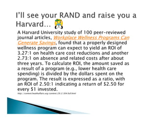 A Harvard University study of 100 peer-reviewed
journal articles, Workplace Wellness Programs CanWorkplace Wellness Programs CanWorkplace Wellness Programs CanWorkplace Wellness Programs Can
Generate SavingsGenerate SavingsGenerate SavingsGenerate Savings, found that a properly designed
wellness program can expect to yield an ROI of
3.27:1 on health care cost reductions and another
2.73:1 on absence and related costs after about
three years. To calculate ROI, the amount saved as
a result of a program (e.g., lower health care
spending) is divided by the dollars spent on the
program. The result is expressed as a ratio, with
an ROI of 2.50:1 indicating a return of $2.50 for
every $1 invested.
http://content.healthaffairs.org/content/29/2/304.full.html
 