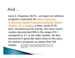 Larry S. Chapman, M.P.H., an expert on wellness
programs conducted the MetaMetaMetaMeta----EvaluationEvaluationEvaluationEvaluation
of Worksite Health Promotion Economic Returnof Worksite Health Promotion Economic Returnof Worksite Health Promotion Economic Returnof Worksite Health Promotion Economic Return
Studies: 2012 UpdateStudies: 2012 UpdateStudies: 2012 UpdateStudies: 2012 Update, a meta-study of 56
peer-reviewed journal articles, the more recent
studies documented ROI in the range of 6:1
compared to 3:1 in the older studies. He also
discovered it generally takes three to five years
for wellness programs to realize their full
impact. http://www.ajhpcontents.com/action/showMultipleAbstracts?doi=10.4278/aj
hp.26.4.tahp&href=/toc/hepr/26/4&mailPageTitle=Table+of+Contents+for+
American+Journal+of+Health+Promotion:+Volume+26,+Issue+4+<br/>(Mar
ch/April+2012)
 