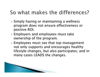 Simply having or maintaining a wellness
program does not ensure effectiveness or
positive ROI.
Employers and employees must take
ownership of the program.
Employees must see that top management
not only supports and encourages healthy
lifestyle changes, but also participates; and in
many cases LEADS the changes.
 
