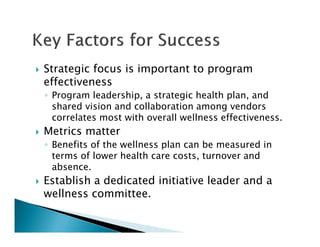 Strategic focus is important to program
effectiveness
◦ Program leadership, a strategic health plan, and
shared vision and collaboration among vendors
correlates most with overall wellness effectiveness.
Metrics matter
◦ Benefits of the wellness plan can be measured in
terms of lower health care costs, turnover and
absence.
Establish a dedicated initiative leader and a
wellness committee.
 