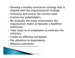 Develop a healthy enterprise strategy that is
aligned with the organizational strategy.
Inventory and assess the current state.
Involve key stakeholders.
Re-evaluate the many investments the
organization males to become a healthier
enterprise.
Take steps to et employees to embrace the
initiative.
Create an effective workplace.
Pay attention to dependents.
Measure outcomes.
http://www.sibson.com/publications/surveysandstudies/HealthyEnt.pdf
 
