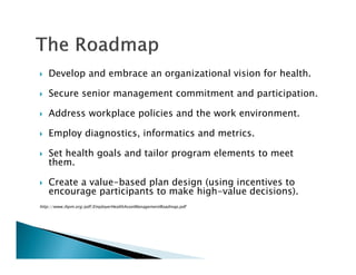 Develop and embrace an organizational vision for health.
Secure senior management commitment and participation.
Address workplace policies and the work environment.
Employ diagnostics, informatics and metrics.
Set health goals and tailor program elements to meet
them.
Create a value-based plan design (using incentives to
encourage participants to make high-value decisions).
http://www.ihpm.org/pdf/EmployerHealthAssetManagementRoadmap.pdf
 