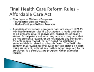 New types of Wellness Programs:
◦ Participatory Wellness ProgramsParticipatory Wellness ProgramsParticipatory Wellness ProgramsParticipatory Wellness Programs
◦ HealthHealthHealthHealth----Contingent Wellness ProgramsContingent Wellness ProgramsContingent Wellness ProgramsContingent Wellness Programs
A participatory wellness program does not violate HIPAA’s
nondiscrimination rules if participation is made available
to all similarly situated individuals, regardless of health
status. Participatory wellness programs are programs that
do not provide a reward, or do not include any conditions
for obtaining a reward that are based on satisfying a
standard that is related to a health factor. The final rules
confirm that rewarding employees for completing a health
risk assessment, without any further action required by the
employee, is a participatory program. Other examples
include:
 