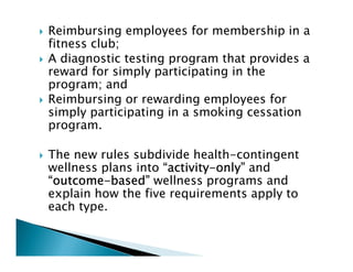 Reimbursing employees for membership in a
fitness club;
A diagnostic testing program that provides a
reward for simply participating in the
program; and
Reimbursing or rewarding employees for
simply participating in a smoking cessation
program.
The new rules subdivide health-contingent
wellness plans into “activity“activity“activity“activity----only”only”only”only” and
“outcome“outcome“outcome“outcome----based”based”based”based” wellness programs and
explain how the five requirements apply to
each type.
 