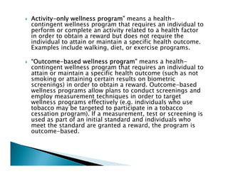 ActivityActivityActivityActivity----only wellness program”only wellness program”only wellness program”only wellness program” means a health-
contingent wellness program that requires an individual to
perform or complete an activity related to a health factor
in order to obtain a reward but does not require the
individual to attain or maintain a specific health outcome.
Examples include walking, diet, or exercise programs.
“Outcome“Outcome“Outcome“Outcome----based wellness program”based wellness program”based wellness program”based wellness program” means a health-
contingent wellness program that requires an individual to
attain or maintain a specific health outcome (such as not
smoking or attaining certain results on biometric
screenings) in order to obtain a reward. Outcome-based
wellness programs allow plans to conduct screenings and
employ measurement techniques in order to target
wellness programs effectively (e.g. individuals who use
tobacco may be targeted to participate in a tobacco
cessation program). If a measurement, test or screening is
used as part of an initial standard and individuals who
meet the standard are granted a reward, the program is
outcome-based.
 