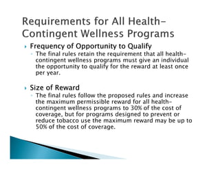 Frequency of Opportunity to QualifyFrequency of Opportunity to QualifyFrequency of Opportunity to QualifyFrequency of Opportunity to Qualify
◦ The final rules retain the requirement that all health-
contingent wellness programs must give an individual
the opportunity to qualify for the reward at least once
per year.
Size of RewardSize of RewardSize of RewardSize of Reward
◦ The final rules follow the proposed rules and increase
the maximum permissible reward for all health-
contingent wellness programs to 30% of the cost of
coverage, but for programs designed to prevent or
reduce tobacco use the maximum reward may be up to
50% of the cost of coverage.
 