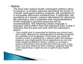 NoticeNoticeNoticeNotice
◦ The final rules require health-contingent wellness plans
to disclose, in all plan materials describing the terms of
a health-contingent wellness program: the availability of
a reasonable alternative standard (and, if applicable, the
possibility of a waiver), contact information for obtaining
the alternative, and a statement that recommendations
of the employee’s personal physician will be
accommodated. The following sample language is
provided, which differs from the proposed rules in that it
indicates that the plan will work with the individual’s
doctor:
“Your health plan is committed to helping you achieve your
best health. Rewards for participating in a wellness program
are available to all employees. If you think you might be
unable to meet a standard for a reward under this wellness
program, you might qualify for an opportunity to earn the
same reward by different means. Contact us at [insert
contact information] and we will work with you (and, if you
wish, with your doctor) to find a wellness program with the
same reward that is right for you in light of your health
status.”
 