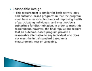 Reasonable DesignReasonable DesignReasonable DesignReasonable Design
◦ This requirement is similar for both activity-only
and outcome-based programs in that the program
must have a reasonable chance of improving health
of participating individuals, and must not be a
subterfuge for discrimination. In order to meet this
requirement, however, the final regulations require
that an outcome-based program provide a
reasonable alternative to any individual who does
not meet the initial standard based on a
measurement, test or screening.
 