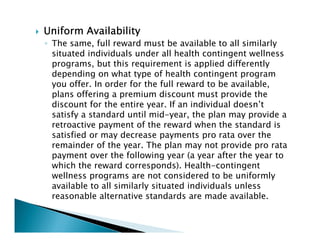Uniform AvailabilityUniform AvailabilityUniform AvailabilityUniform Availability
◦ The same, full reward must be available to all similarly
situated individuals under all health contingent wellness
programs, but this requirement is applied differently
depending on what type of health contingent program
you offer. In order for the full reward to be available,
plans offering a premium discount must provide the
discount for the entire year. If an individual doesn’t
satisfy a standard until mid-year, the plan may provide a
retroactive payment of the reward when the standard is
satisfied or may decrease payments pro rata over the
remainder of the year. The plan may not provide pro rata
payment over the following year (a year after the year to
which the reward corresponds). Health-contingent
wellness programs are not considered to be uniformly
available to all similarly situated individuals unless
reasonable alternative standards are made available.
 