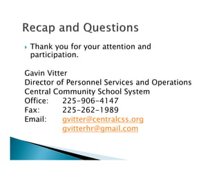 Thank you for your attention and
participation.
Gavin Vitter
Director of Personnel Services and Operations
Central Community School System
Office: 225-906-4147
Fax: 225-262-1989
Email: gvitter@centralcss.org
gvitterhr@gmail.com
 