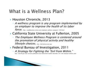 Houston Chronicle, 2013
◦ A wellness program is any program implemented by
an employer to improve the health of its labor
force. http://smallbusiness.chron.com/employee-wellness-program-1349.html
California State University at Fullerton, 2005
◦ The Employee Wellness Program is centered around
the promotion of physical activity and healthy
lifestyle choices. http://hhd.fullerton.edu/ewp/
Federal Bureau of Investigation, 2011
◦ A Strategy for Fighting the “Evil from Within.”
http://www.fbi.gov/stats-services/publications/law-enforcement-bulletin/december-2011/the-employee-wellness-plan
 