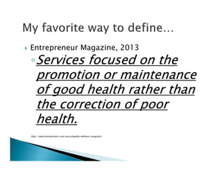Entrepreneur Magazine, 2013
◦Services focused on theServices focused on theServices focused on theServices focused on the
promotion or maintenancepromotion or maintenancepromotion or maintenancepromotion or maintenance
of good health rather thanof good health rather thanof good health rather thanof good health rather than
the correction of poorthe correction of poorthe correction of poorthe correction of poor
health.health.health.health.
http://www.entrepreneur.com/encyclopedia/wellness-programs
 