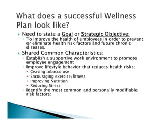Need to state a GoalGoalGoalGoal or Strategic Objective:Strategic Objective:Strategic Objective:Strategic Objective:
◦ To improve the health of employees in order to prevent
or eliminate health risk factors and future chronic
diseases.
Shared Common Characteristics:
◦ Establish a supportive work environment to promote
employee engagement
◦ Improve lifestyle behavior that reduces health risks:
Ceasing tobacco use
Encouraging exercise/fitness
Improving Nutrition
Reducing Stress
◦ Identify the most common and personally modifiable
risk factors:
 