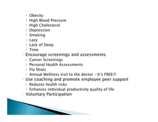 Obesity
High Blood Pressure
High Cholesterol
Depression
Smoking
Lazy
Lack of Sleep
Time
◦ Encourage screenings and assessments
Cancer Screenings
Personal Health Assessments
Flu Shots
Annual Wellness visit to the doctor – It’s FREE!!!
◦ Use coaching and promote employee peer support
Reduces health risks
Enhances individual productivity quality of life
◦ Voluntary Participation
 