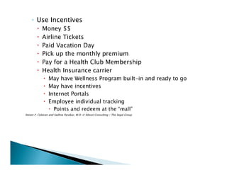 ◦ Use Incentives
Money $$
Airline Tickets
Paid Vacation Day
Pick up the monthly premium
Pay for a Health Club Membership
Health Insurance carrier
May have Wellness Program built-in and ready to go
May have incentives
Internet Portals
Employee individual tracking
Points and redeem at the “mall”
Steven F. Cyboran and Sadhna Paralkar, M.D. © Sibson Consulting / The Segal Group
 