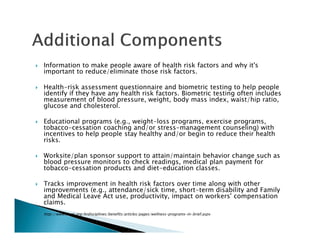 Information to make people aware of health risk factors and why it's
important to reduce/eliminate those risk factors.
Health-risk assessment questionnaire and biometric testing to help people
identify if they have any health risk factors. Biometric testing often includes
measurement of blood pressure, weight, body mass index, waist/hip ratio,
glucose and cholesterol.
Educational programs (e.g., weight-loss programs, exercise programs,
tobacco-cessation coaching and/or stress-management counseling) with
incentives to help people stay healthy and/or begin to reduce their health
risks.
Worksite/plan sponsor support to attain/maintain behavior change such as
blood pressure monitors to check readings, medical plan payment for
tobacco-cessation products and diet-education classes.
Tracks improvement in health risk factors over time along with other
improvements (e.g., attendance/sick time, short-term disability and Family
and Medical Leave Act use, productivity, impact on workers' compensation
claims.
http://www.shrm.org/hrdisciplines/benefits/articles/pages/wellness-programs-in-brief.aspx
 