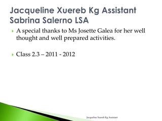    A special thanks to Ms Josette Galea for her well
    thought and well prepared activities.

   Class 2.3 – 2011 - 2012




                              Jacqueline Xuereb Kg Assistant
 