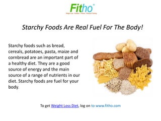 Starchy Foods Are Real Fuel For The Body!

Starchy foods such as bread,
cereals, potatoes, pasta, maize and
cornbread are an important part of
a healthy diet. They are a good
source of energy and the main
source of a range of nutrients in our
diet. Starchy foods are fuel for your
body.


                To get Weight Loss Diet, log on to www.fitho.com
 