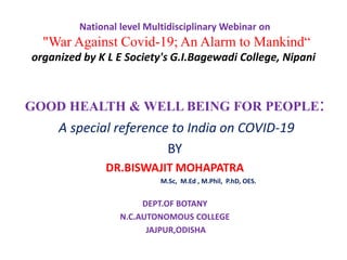 National level Multidisciplinary Webinar on
"War Against Covid-19; An Alarm to Mankind“
organized by K L E Society's G.I.Bagewadi College, Nipani
GOOD HEALTH & WELL BEING FOR PEOPLE:
A special reference to India on COVID-19
BY
DR.BISWAJIT MOHAPATRA
M.Sc, M.Ed , M.Phil, P.hD, OES.
DEPT.OF BOTANY
N.C.AUTONOMOUS COLLEGE
JAJPUR,ODISHA
 