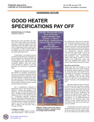 Furnace Improvements Services
www.heatflux.com
ENGINEERING FEATURE
Originally appeared in: July 18, 1988 issue, pgs 77-80.
CHEMICAL ENGINEERING Reprinted with publisher’s permission.
GOOD HEATER
SPECIFICATIONS PAY OFF
Ashutosh Garg and H. Ghosh
Engineers India Ltd.
Knowing the major parameters that influ-
ence fired heater design and operations,
engineers in operating companies can write
specifications that will enable vendor engi-
neers to design heaters better suited to proc-
ess operations. To make a complex subject a
bit simpler, this article focuses chiefly on
the natural-draft heater (Fig.1).
A fired heater is an insulated enclosure
in which heat liberated by the combustion of
fuel is transferred to a process fluid flowing
through tubular coils. Typically, the coils
are arranged along the walls and roof of the
combustion chamber, where heat transfer
occurs primarily by radiation; it may also
take place via convection in a separate tube
bank.
Although API Standard 665 minimizes
the problem of incomplete specifications,
there are no universally accepted codes for
designing fired heaters comparable to those
for heat exchangers. Engineers must, there-
fore, take extra care in preparing specifica-
tions for fired heaters, so as to avoid losing
money through inefficient energy consump-
tion and excessive downtime.
(For a comprehensive exposition of
fired heaters, refer to the four-part series by
Herbert L. Berman that appeared in the
following issues of Chemical Engineering:
Part-I – Finding the Basic Design for Your
Application, June 19, 1978, pp.99-104; Part-
II – Construction Materials, mechanical
Features, Performance Monitoring, July 31,
1987, pp.87-96; Part-III – How Combustion
Conditions Influence Design and Operation,
Aug.14, 1978, pp. 129-140; and Part-IV –
How to Reduce Your Fuel Bill, Sept.11,
1978, pp. 165-169).
Conditions Are Basic
To enable the vendor engineer to decide
upon design features – such as the num-
Figure1: Radiant coils line the walls of
combustion chamber; convection tubes
are arranged above horizontally.
ber of fluid passes, tube coil size and mate-
rial. The process parameters must be speci-
fied in detail. These include fluid types,
composition and flow rates: physical prop-
erties (e.g. densities, viscosities and molecu-
lar weights); fluid inlet and outlet conditions
(e.g., temperatures, pressures, densities,
viscosities and vapor content; and, in the
case of hydrocarbon fluids, equilibrium-
flash-vaporization data, characterization
factors, vapor specific volumes at various
pressures and temperatures, water, salt,
sulfur and naphthenic-acid content). The
pressure-drop limitation must also be stated.
Heat Duty and Fuel Data
Rather than leave the calculation of the
absorbed-heat duty to the vendor engineer,
the operating-company engineer can specify
the design heat load. This should be done
with regard for the fouling of any upstream
heat exchanger expansions, and general
design philosophy. One prevalent design
norm is to add 10% of any upstream ex-
changer’s heat duty to the calculated heater
duty.
Knowing whether the fuel to the burn-
ers will be oil or gas and what its composi-
tion (e.g., C/H ratio, sulfur, inerts and ash)
and lower heating value (LHV) will be, the
designer can properly size the heater. Speci-
fying the fuel pressure, temperature and
viscosity will help the burner engineer to
select and size the fuel guns correctly. The
consumption of, and differential-pressure
required for, the atomizing steam varies
with fuel viscosity. Burner turn-down can
be predicted if the fuel oil and steam pres-
sures are available.
Contaminants in the fuel oil need to be
specified because these have a direct bear-
ing on the selection of tube support materi-
als for the radiant and convection sections
 