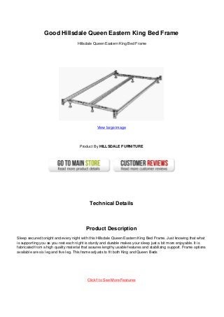 Good Hillsdale Queen Eastern King Bed Frame
Hillsdale Queen Eastern King Bed Frame
View large image
Product By HILLSDALE FURNITURE
Technical Details
Product Description
Sleep secured tonight and every night with this Hillsdale Queen Eastern King Bed Frame. Just knowing that what
is supporting you as you rest each night is sturdy and durable makes your sleep just a bit more enjoyable. It is
fabricated from a high quality material that assures lengthy usable features and stabilizing support. Frame options
available are six leg and five leg. This frame adjusts to fit both King and Queen Beds
Click!! to See More Features
 