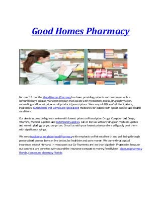 Good Homes Pharmacy
For over 15 months, Good Homes Pharmacy has been providing patients and customers with a
comprehensive disease management plan that assists with medication access, drug information,
counseling and lowest prices on all products/prescriptions. We carry a full line of all Medications,
Injectables, Nutritionals and Compound specialized medicines for people with specific needs and health
conditions.
Our aim is to provide highest service with lowest prices on Prescription Drugs, Compounded Drugs,
Vitamins, Medical Supplies and Nutritional Supplies. Call or text us with any drugs or medical supplies
and we will gladly give you our prices. Or call us with your lowest prices and we will gladly beat them
with significant savings.
We are a traditional neighborhood Pharmacy with emphasis on Patients Health and well being through
personalized care so they can live better, be healthier and save money. We currently accept all
insurances except Humana. In most cases our Co-Payments are less than big chain Pharmacies because
our contracts are done to save you and the insurance companies money.Read More: discount pharmacy
Florida, compound pharmacy Florida
 