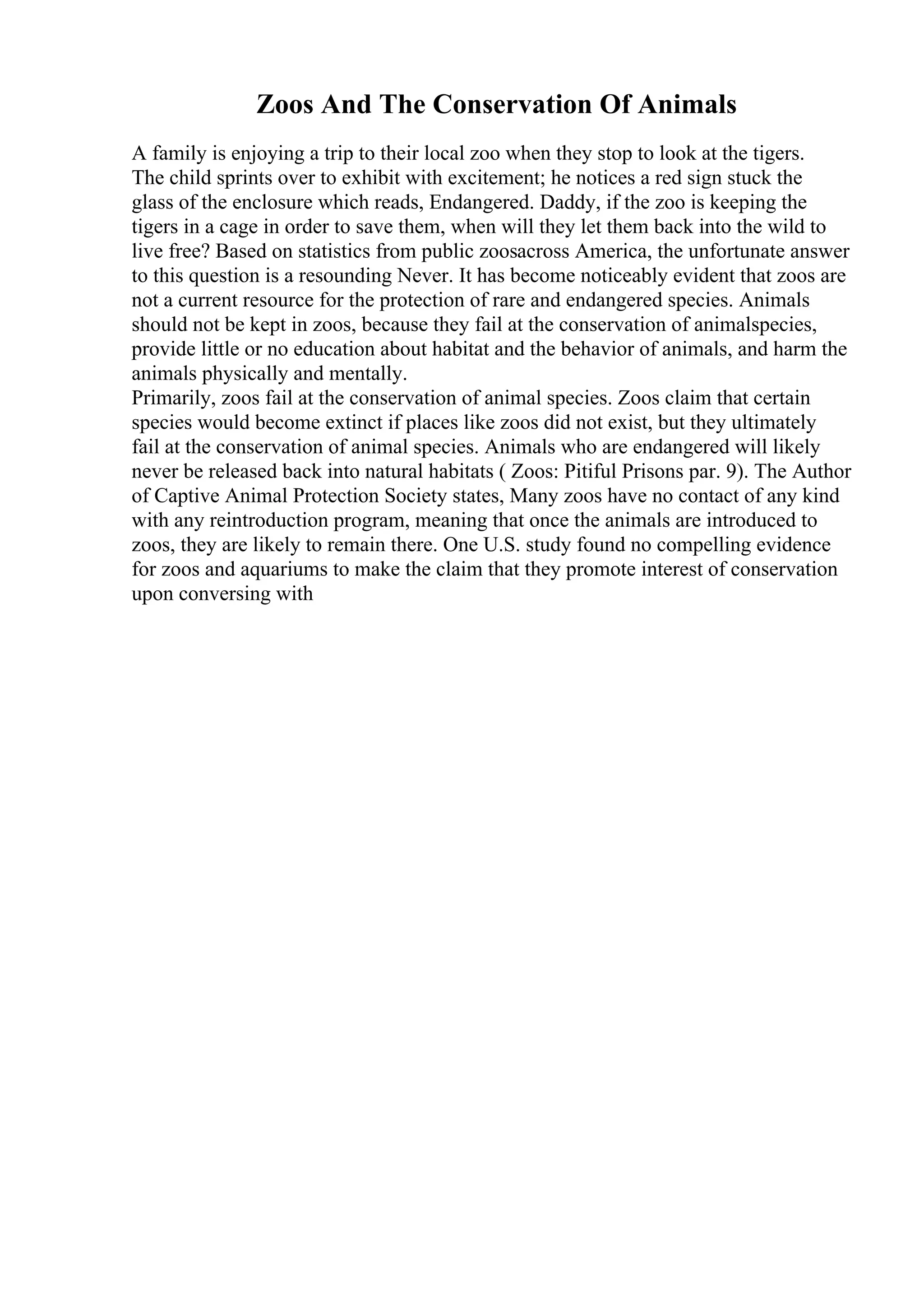 Zoos And The Conservation Of Animals
A family is enjoying a trip to their local zoo when they stop to look at the tigers.
The child sprints over to exhibit with excitement; he notices a red sign stuck the
glass of the enclosure which reads, Endangered. Daddy, if the zoo is keeping the
tigers in a cage in order to save them, when will they let them back into the wild to
live free? Based on statistics from public zoosacross America, the unfortunate answer
to this question is a resounding Never. It has become noticeably evident that zoos are
not a current resource for the protection of rare and endangered species. Animals
should not be kept in zoos, because they fail at the conservation of animalspecies,
provide little or no education about habitat and the behavior of animals, and harm the
animals physically and mentally.
Primarily, zoos fail at the conservation of animal species. Zoos claim that certain
species would become extinct if places like zoos did not exist, but they ultimately
fail at the conservation of animal species. Animals who are endangered will likely
never be released back into natural habitats ( Zoos: Pitiful Prisons par. 9). The Author
of Captive Animal Protection Society states, Many zoos have no contact of any kind
with any reintroduction program, meaning that once the animals are introduced to
zoos, they are likely to remain there. One U.S. study found no compelling evidence
for zoos and aquariums to make the claim that they promote interest of conservation
upon conversing with
 