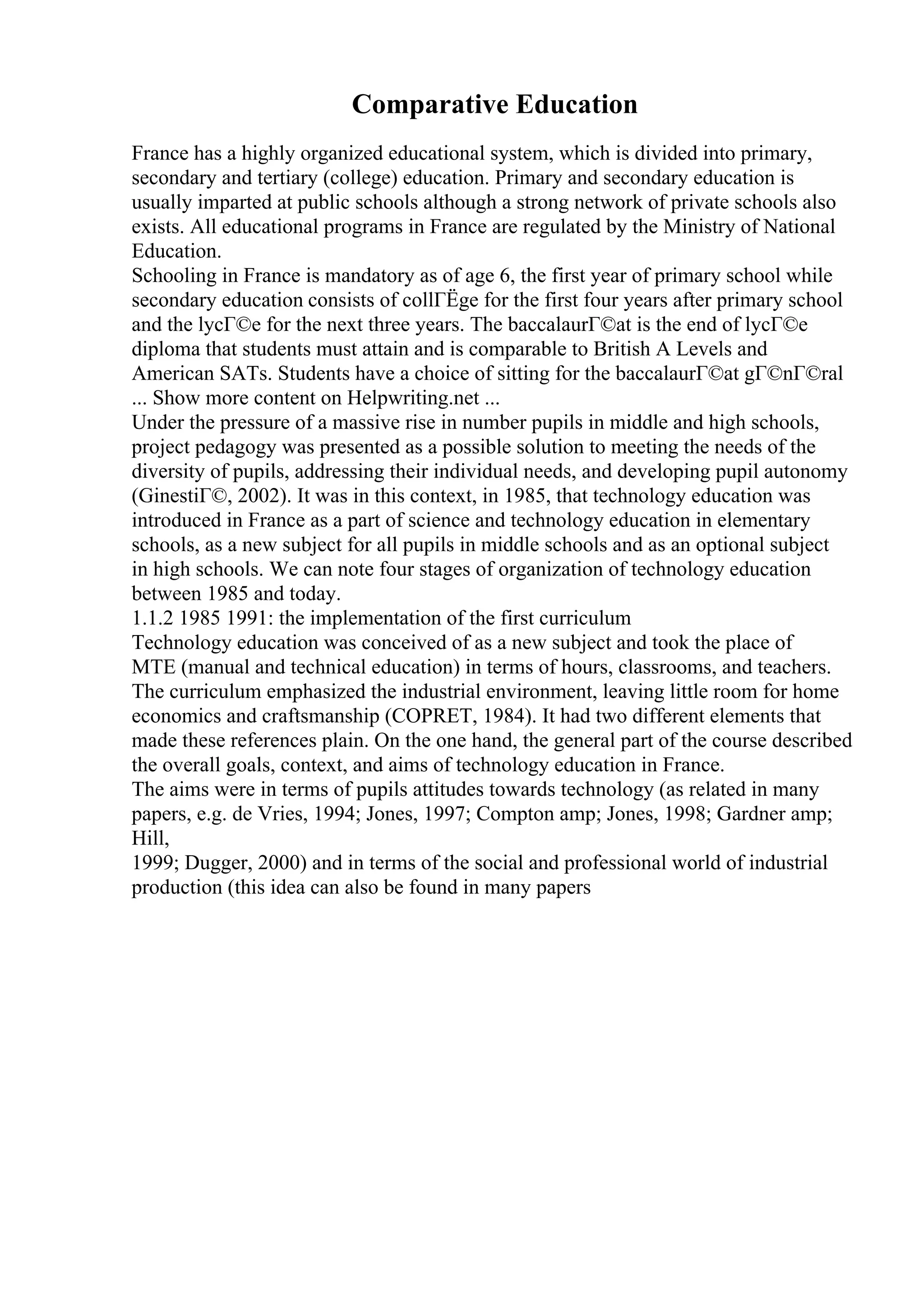 Comparative Education
France has a highly organized educational system, which is divided into primary,
secondary and tertiary (college) education. Primary and secondary education is
usually imparted at public schools although a strong network of private schools also
exists. All educational programs in France are regulated by the Ministry of National
Education.
Schooling in France is mandatory as of age 6, the first year of primary school while
secondary education consists of collГЁge for the first four years after primary school
and the lycГ©e for the next three years. The baccalaurГ©at is the end of lycГ©e
diploma that students must attain and is comparable to British A Levels and
American SATs. Students have a choice of sitting for the baccalaurГ©at gГ©nГ©ral
... Show more content on Helpwriting.net ...
Under the pressure of a massive rise in number pupils in middle and high schools,
project pedagogy was presented as a possible solution to meeting the needs of the
diversity of pupils, addressing their individual needs, and developing pupil autonomy
(GinestiГ©, 2002). It was in this context, in 1985, that technology education was
introduced in France as a part of science and technology education in elementary
schools, as a new subject for all pupils in middle schools and as an optional subject
in high schools. We can note four stages of organization of technology education
between 1985 and today.
1.1.2 1985 1991: the implementation of the first curriculum
Technology education was conceived of as a new subject and took the place of
MTE (manual and technical education) in terms of hours, classrooms, and teachers.
The curriculum emphasized the industrial environment, leaving little room for home
economics and craftsmanship (COPRET, 1984). It had two different elements that
made these references plain. On the one hand, the general part of the course described
the overall goals, context, and aims of technology education in France.
The aims were in terms of pupils attitudes towards technology (as related in many
papers, e.g. de Vries, 1994; Jones, 1997; Compton amp; Jones, 1998; Gardner amp;
Hill,
1999; Dugger, 2000) and in terms of the social and professional world of industrial
production (this idea can also be found in many papers
 