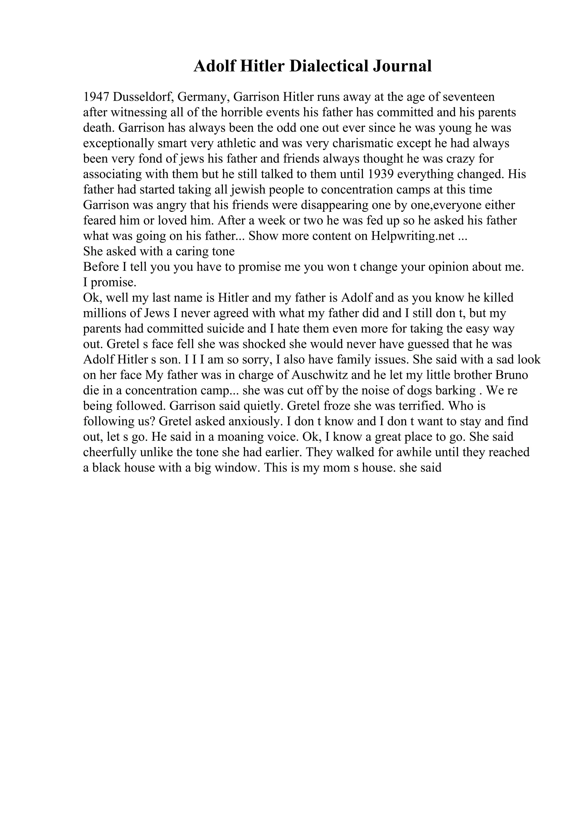 Adolf Hitler Dialectical Journal
1947 Dusseldorf, Germany, Garrison Hitler runs away at the age of seventeen
after witnessing all of the horrible events his father has committed and his parents
death. Garrison has always been the odd one out ever since he was young he was
exceptionally smart very athletic and was very charismatic except he had always
been very fond of jews his father and friends always thought he was crazy for
associating with them but he still talked to them until 1939 everything changed. His
father had started taking all jewish people to concentration camps at this time
Garrison was angry that his friends were disappearing one by one,everyone either
feared him or loved him. After a week or two he was fed up so he asked his father
what was going on his father... Show more content on Helpwriting.net ...
She asked with a caring tone
Before I tell you you have to promise me you won t change your opinion about me.
I promise.
Ok, well my last name is Hitler and my father is Adolf and as you know he killed
millions of Jews I never agreed with what my father did and I still don t, but my
parents had committed suicide and I hate them even more for taking the easy way
out. Gretel s face fell she was shocked she would never have guessed that he was
Adolf Hitler s son. I I I am so sorry, I also have family issues. She said with a sad look
on her face My father was in charge of Auschwitz and he let my little brother Bruno
die in a concentration camp... she was cut off by the noise of dogs barking . We re
being followed. Garrison said quietly. Gretel froze she was terrified. Who is
following us? Gretel asked anxiously. I don t know and I don t want to stay and find
out, let s go. He said in a moaning voice. Ok, I know a great place to go. She said
cheerfully unlike the tone she had earlier. They walked for awhile until they reached
a black house with a big window. This is my mom s house. she said
 