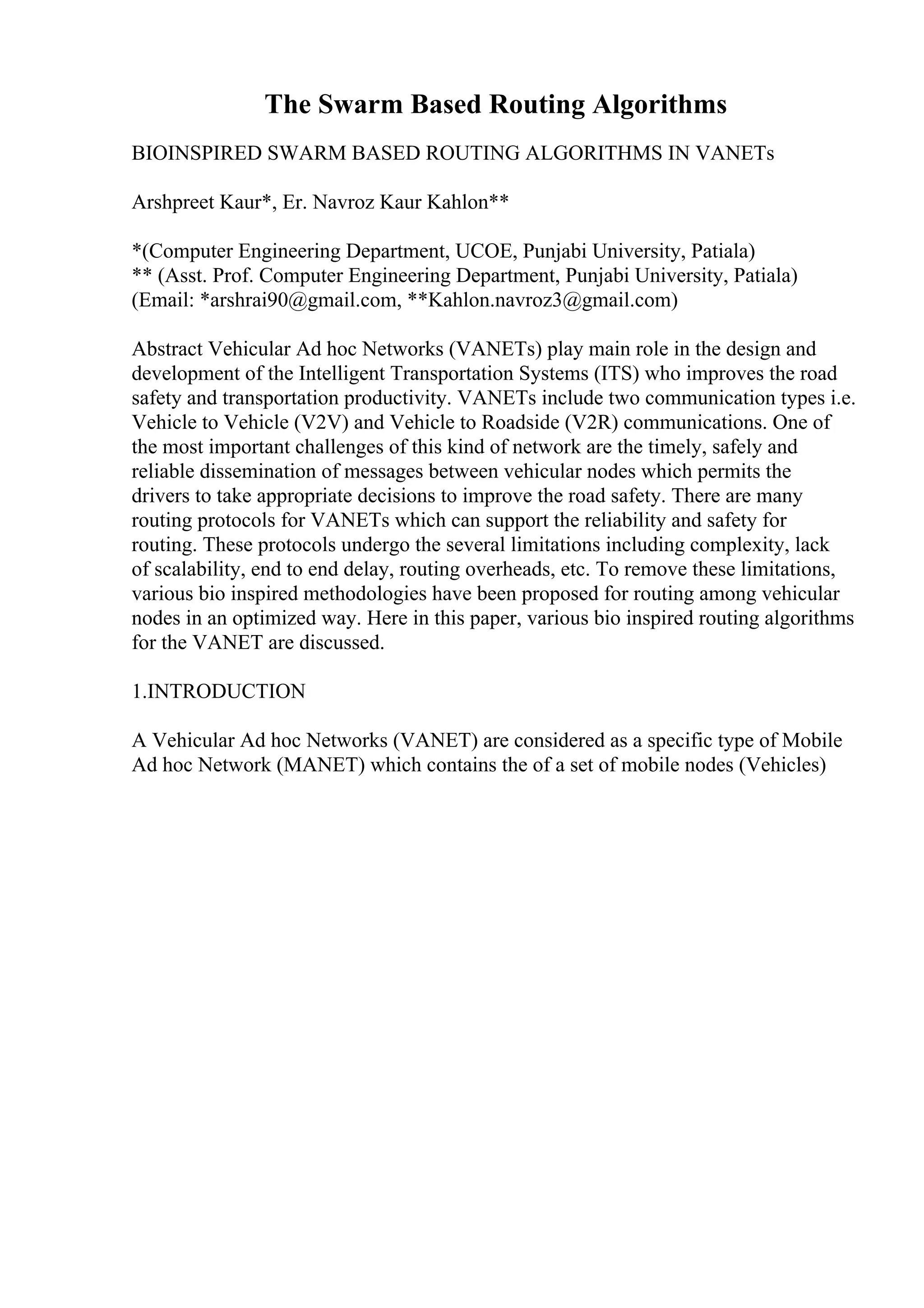 The Swarm Based Routing Algorithms
BIOINSPIRED SWARM BASED ROUTING ALGORITHMS IN VANETs
Arshpreet Kaur*, Er. Navroz Kaur Kahlon**
*(Computer Engineering Department, UCOE, Punjabi University, Patiala)
** (Asst. Prof. Computer Engineering Department, Punjabi University, Patiala)
(Email: *arshrai90@gmail.com, **Kahlon.navroz3@gmail.com)
Abstract Vehicular Ad hoc Networks (VANETs) play main role in the design and
development of the Intelligent Transportation Systems (ITS) who improves the road
safety and transportation productivity. VANETs include two communication types i.e.
Vehicle to Vehicle (V2V) and Vehicle to Roadside (V2R) communications. One of
the most important challenges of this kind of network are the timely, safely and
reliable dissemination of messages between vehicular nodes which permits the
drivers to take appropriate decisions to improve the road safety. There are many
routing protocols for VANETs which can support the reliability and safety for
routing. These protocols undergo the several limitations including complexity, lack
of scalability, end to end delay, routing overheads, etc. To remove these limitations,
various bio inspired methodologies have been proposed for routing among vehicular
nodes in an optimized way. Here in this paper, various bio inspired routing algorithms
for the VANET are discussed.
1.INTRODUCTION
A Vehicular Ad hoc Networks (VANET) are considered as a specific type of Mobile
Ad hoc Network (MANET) which contains the of a set of mobile nodes (Vehicles)
 