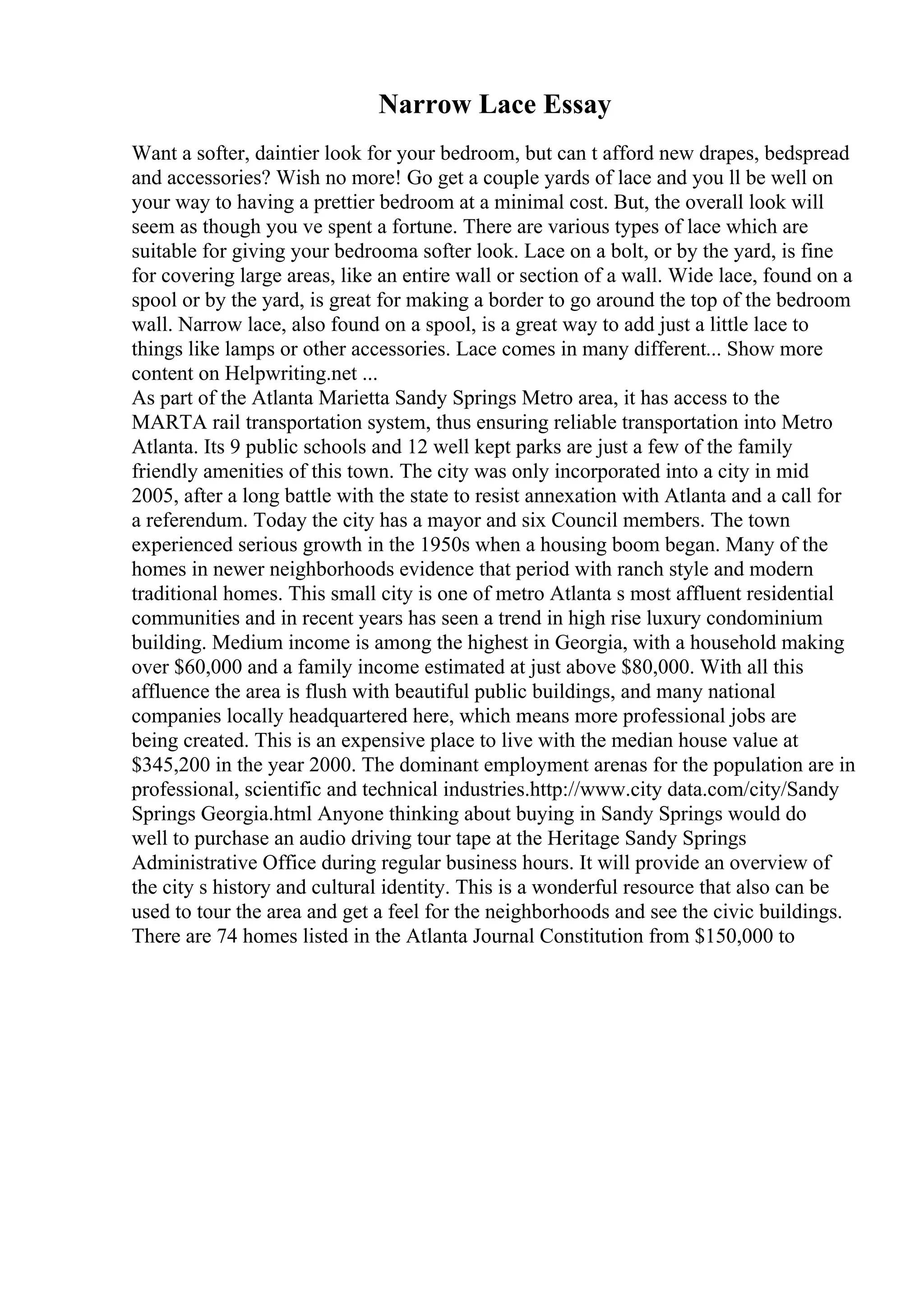 Narrow Lace Essay
Want a softer, daintier look for your bedroom, but can t afford new drapes, bedspread
and accessories? Wish no more! Go get a couple yards of lace and you ll be well on
your way to having a prettier bedroom at a minimal cost. But, the overall look will
seem as though you ve spent a fortune. There are various types of lace which are
suitable for giving your bedrooma softer look. Lace on a bolt, or by the yard, is fine
for covering large areas, like an entire wall or section of a wall. Wide lace, found on a
spool or by the yard, is great for making a border to go around the top of the bedroom
wall. Narrow lace, also found on a spool, is a great way to add just a little lace to
things like lamps or other accessories. Lace comes in many different... Show more
content on Helpwriting.net ...
As part of the Atlanta Marietta Sandy Springs Metro area, it has access to the
MARTA rail transportation system, thus ensuring reliable transportation into Metro
Atlanta. Its 9 public schools and 12 well kept parks are just a few of the family
friendly amenities of this town. The city was only incorporated into a city in mid
2005, after a long battle with the state to resist annexation with Atlanta and a call for
a referendum. Today the city has a mayor and six Council members. The town
experienced serious growth in the 1950s when a housing boom began. Many of the
homes in newer neighborhoods evidence that period with ranch style and modern
traditional homes. This small city is one of metro Atlanta s most affluent residential
communities and in recent years has seen a trend in high rise luxury condominium
building. Medium income is among the highest in Georgia, with a household making
over $60,000 and a family income estimated at just above $80,000. With all this
affluence the area is flush with beautiful public buildings, and many national
companies locally headquartered here, which means more professional jobs are
being created. This is an expensive place to live with the median house value at
$345,200 in the year 2000. The dominant employment arenas for the population are in
professional, scientific and technical industries.http://www.city data.com/city/Sandy
Springs Georgia.html Anyone thinking about buying in Sandy Springs would do
well to purchase an audio driving tour tape at the Heritage Sandy Springs
Administrative Office during regular business hours. It will provide an overview of
the city s history and cultural identity. This is a wonderful resource that also can be
used to tour the area and get a feel for the neighborhoods and see the civic buildings.
There are 74 homes listed in the Atlanta Journal Constitution from $150,000 to
 
