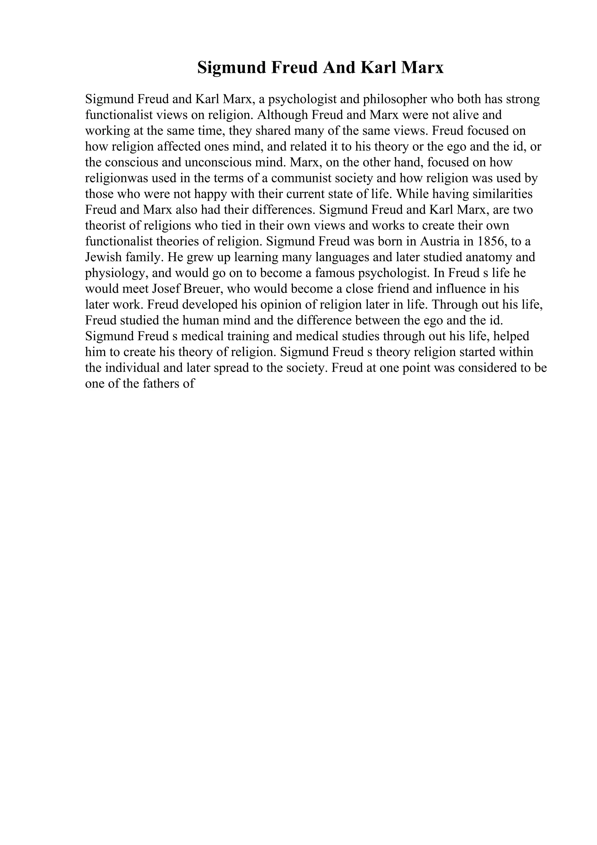 Sigmund Freud And Karl Marx
Sigmund Freud and Karl Marx, a psychologist and philosopher who both has strong
functionalist views on religion. Although Freud and Marx were not alive and
working at the same time, they shared many of the same views. Freud focused on
how religion affected ones mind, and related it to his theory or the ego and the id, or
the conscious and unconscious mind. Marx, on the other hand, focused on how
religionwas used in the terms of a communist society and how religion was used by
those who were not happy with their current state of life. While having similarities
Freud and Marx also had their differences. Sigmund Freud and Karl Marx, are two
theorist of religions who tied in their own views and works to create their own
functionalist theories of religion. Sigmund Freud was born in Austria in 1856, to a
Jewish family. He grew up learning many languages and later studied anatomy and
physiology, and would go on to become a famous psychologist. In Freud s life he
would meet Josef Breuer, who would become a close friend and influence in his
later work. Freud developed his opinion of religion later in life. Through out his life,
Freud studied the human mind and the difference between the ego and the id.
Sigmund Freud s medical training and medical studies through out his life, helped
him to create his theory of religion. Sigmund Freud s theory religion started within
the individual and later spread to the society. Freud at one point was considered to be
one of the fathers of
 