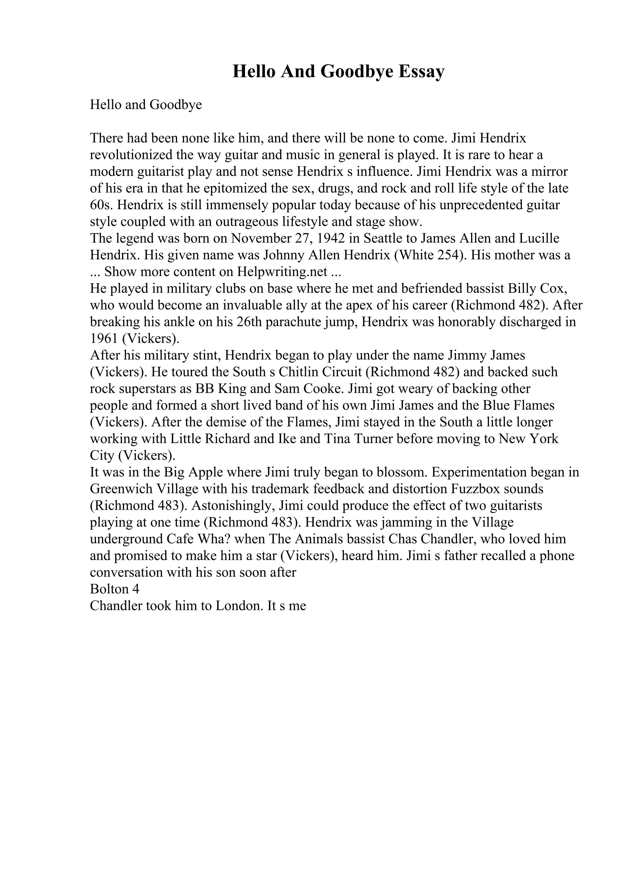 Hello And Goodbye Essay
Hello and Goodbye
There had been none like him, and there will be none to come. Jimi Hendrix
revolutionized the way guitar and music in general is played. It is rare to hear a
modern guitarist play and not sense Hendrix s influence. Jimi Hendrix was a mirror
of his era in that he epitomized the sex, drugs, and rock and roll life style of the late
60s. Hendrix is still immensely popular today because of his unprecedented guitar
style coupled with an outrageous lifestyle and stage show.
The legend was born on November 27, 1942 in Seattle to James Allen and Lucille
Hendrix. His given name was Johnny Allen Hendrix (White 254). His mother was a
... Show more content on Helpwriting.net ...
He played in military clubs on base where he met and befriended bassist Billy Cox,
who would become an invaluable ally at the apex of his career (Richmond 482). After
breaking his ankle on his 26th parachute jump, Hendrix was honorably discharged in
1961 (Vickers).
After his military stint, Hendrix began to play under the name Jimmy James
(Vickers). He toured the South s Chitlin Circuit (Richmond 482) and backed such
rock superstars as BB King and Sam Cooke. Jimi got weary of backing other
people and formed a short lived band of his own Jimi James and the Blue Flames
(Vickers). After the demise of the Flames, Jimi stayed in the South a little longer
working with Little Richard and Ike and Tina Turner before moving to New York
City (Vickers).
It was in the Big Apple where Jimi truly began to blossom. Experimentation began in
Greenwich Village with his trademark feedback and distortion Fuzzbox sounds
(Richmond 483). Astonishingly, Jimi could produce the effect of two guitarists
playing at one time (Richmond 483). Hendrix was jamming in the Village
underground Cafe Wha? when The Animals bassist Chas Chandler, who loved him
and promised to make him a star (Vickers), heard him. Jimi s father recalled a phone
conversation with his son soon after
Bolton 4
Chandler took him to London. It s me
 
