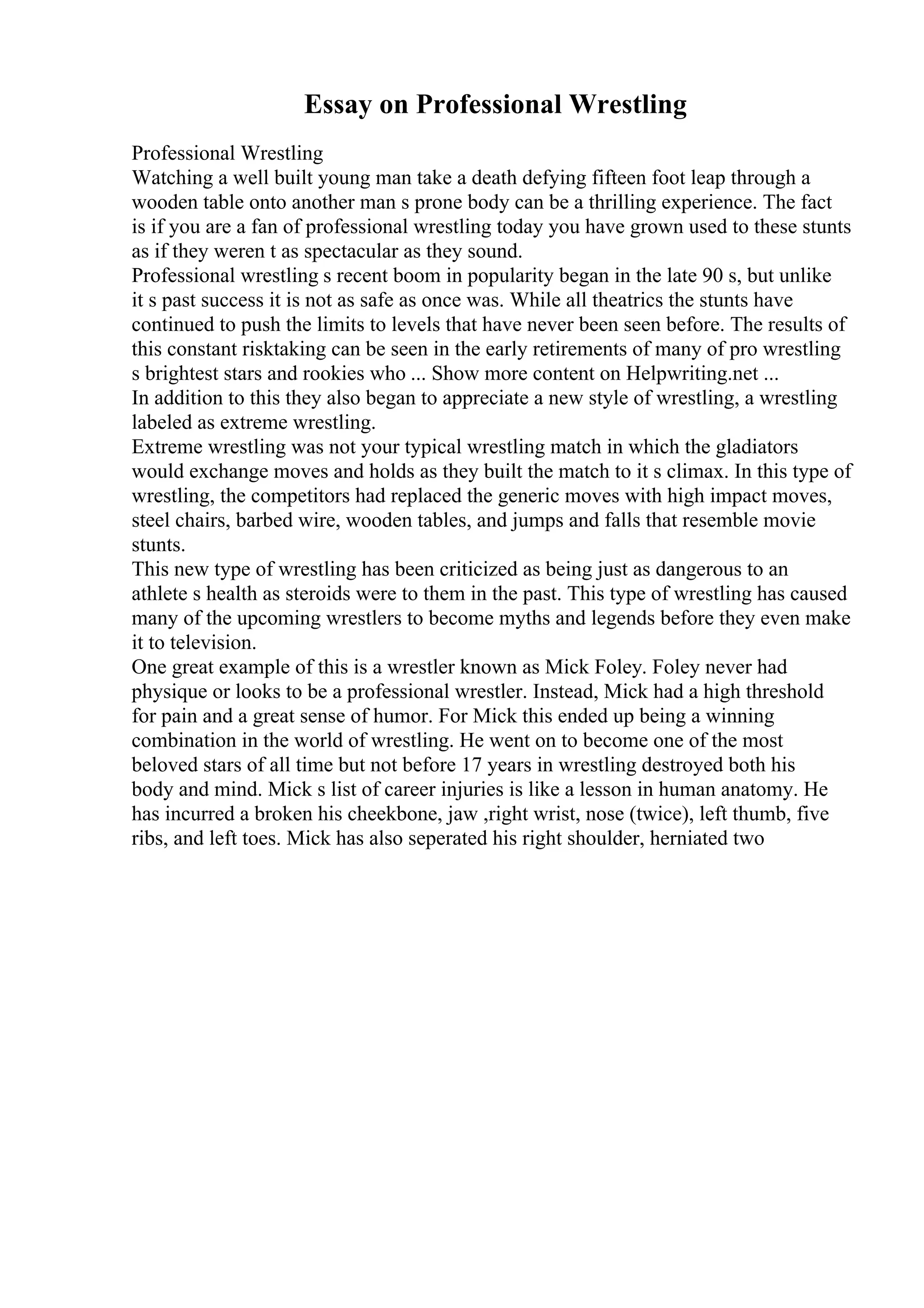 Essay on Professional Wrestling
Professional Wrestling
Watching a well built young man take a death defying fifteen foot leap through a
wooden table onto another man s prone body can be a thrilling experience. The fact
is if you are a fan of professional wrestling today you have grown used to these stunts
as if they weren t as spectacular as they sound.
Professional wrestling s recent boom in popularity began in the late 90 s, but unlike
it s past success it is not as safe as once was. While all theatrics the stunts have
continued to push the limits to levels that have never been seen before. The results of
this constant risktaking can be seen in the early retirements of many of pro wrestling
s brightest stars and rookies who ... Show more content on Helpwriting.net ...
In addition to this they also began to appreciate a new style of wrestling, a wrestling
labeled as extreme wrestling.
Extreme wrestling was not your typical wrestling match in which the gladiators
would exchange moves and holds as they built the match to it s climax. In this type of
wrestling, the competitors had replaced the generic moves with high impact moves,
steel chairs, barbed wire, wooden tables, and jumps and falls that resemble movie
stunts.
This new type of wrestling has been criticized as being just as dangerous to an
athlete s health as steroids were to them in the past. This type of wrestling has caused
many of the upcoming wrestlers to become myths and legends before they even make
it to television.
One great example of this is a wrestler known as Mick Foley. Foley never had
physique or looks to be a professional wrestler. Instead, Mick had a high threshold
for pain and a great sense of humor. For Mick this ended up being a winning
combination in the world of wrestling. He went on to become one of the most
beloved stars of all time but not before 17 years in wrestling destroyed both his
body and mind. Mick s list of career injuries is like a lesson in human anatomy. He
has incurred a broken his cheekbone, jaw ,right wrist, nose (twice), left thumb, five
ribs, and left toes. Mick has also seperated his right shoulder, herniated two
 