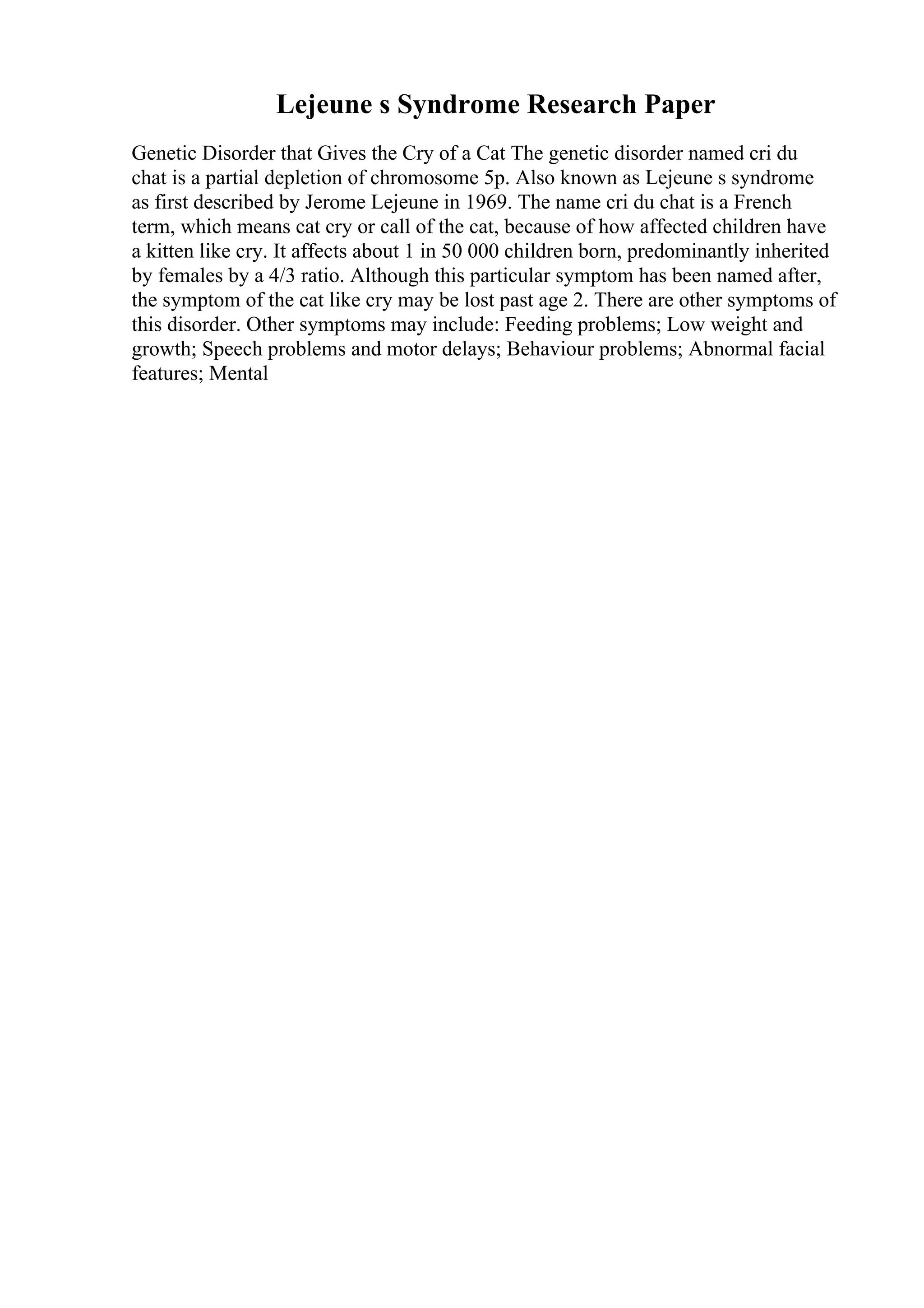 Lejeune s Syndrome Research Paper
Genetic Disorder that Gives the Cry of a Cat The genetic disorder named cri du
chat is a partial depletion of chromosome 5p. Also known as Lejeune s syndrome
as first described by Jerome Lejeune in 1969. The name cri du chat is a French
term, which means cat cry or call of the cat, because of how affected children have
a kitten like cry. It affects about 1 in 50 000 children born, predominantly inherited
by females by a 4/3 ratio. Although this particular symptom has been named after,
the symptom of the cat like cry may be lost past age 2. There are other symptoms of
this disorder. Other symptoms may include: Feeding problems; Low weight and
growth; Speech problems and motor delays; Behaviour problems; Abnormal facial
features; Mental
 