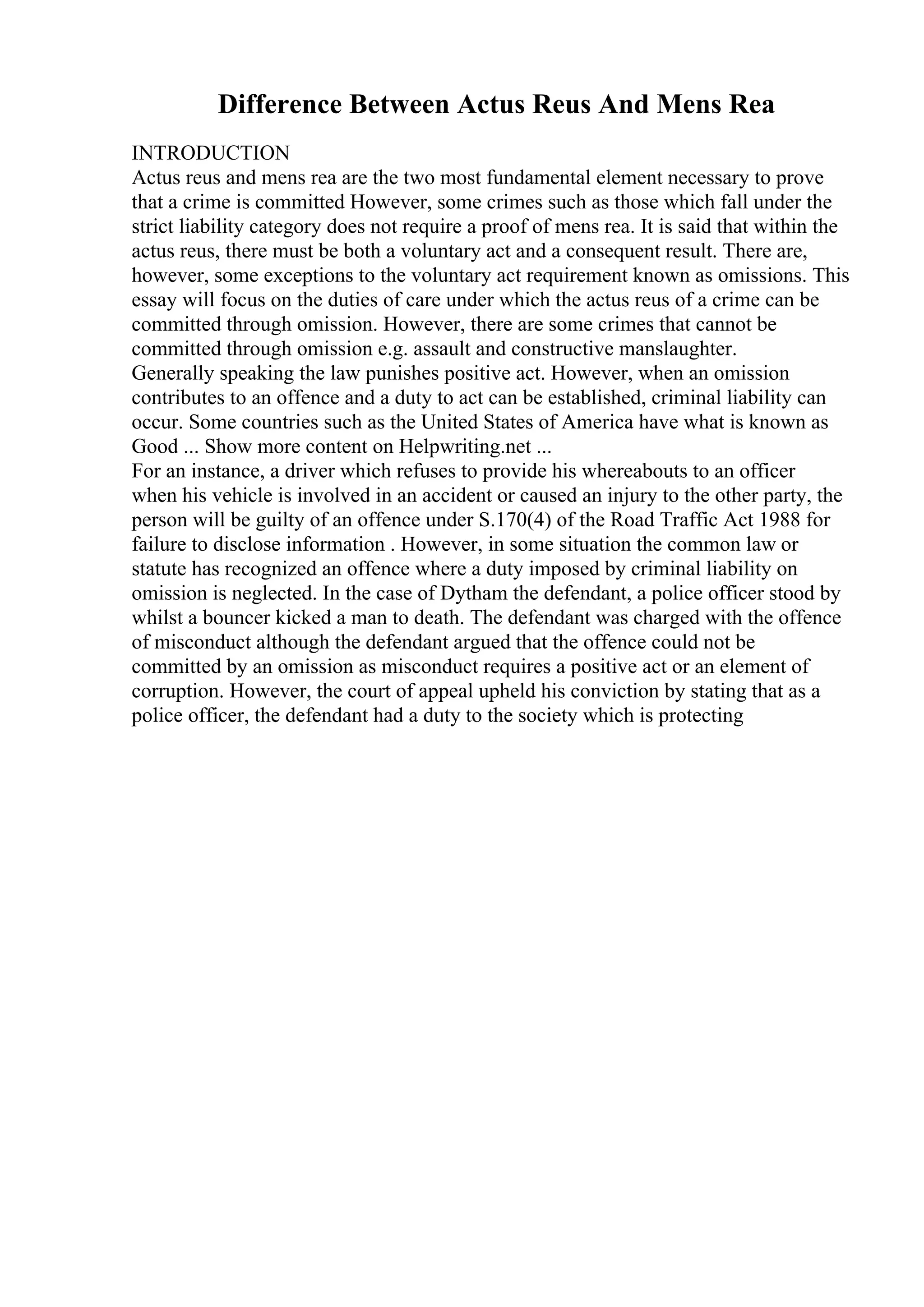 Difference Between Actus Reus And Mens Rea
INTRODUCTION
Actus reus and mens rea are the two most fundamental element necessary to prove
that a crime is committed However, some crimes such as those which fall under the
strict liability category does not require a proof of mens rea. It is said that within the
actus reus, there must be both a voluntary act and a consequent result. There are,
however, some exceptions to the voluntary act requirement known as omissions. This
essay will focus on the duties of care under which the actus reus of a crime can be
committed through omission. However, there are some crimes that cannot be
committed through omission e.g. assault and constructive manslaughter.
Generally speaking the law punishes positive act. However, when an omission
contributes to an offence and a duty to act can be established, criminal liability can
occur. Some countries such as the United States of America have what is known as
Good ... Show more content on Helpwriting.net ...
For an instance, a driver which refuses to provide his whereabouts to an officer
when his vehicle is involved in an accident or caused an injury to the other party, the
person will be guilty of an offence under S.170(4) of the Road Traffic Act 1988 for
failure to disclose information . However, in some situation the common law or
statute has recognized an offence where a duty imposed by criminal liability on
omission is neglected. In the case of Dytham the defendant, a police officer stood by
whilst a bouncer kicked a man to death. The defendant was charged with the offence
of misconduct although the defendant argued that the offence could not be
committed by an omission as misconduct requires a positive act or an element of
corruption. However, the court of appeal upheld his conviction by stating that as a
police officer, the defendant had a duty to the society which is protecting
 