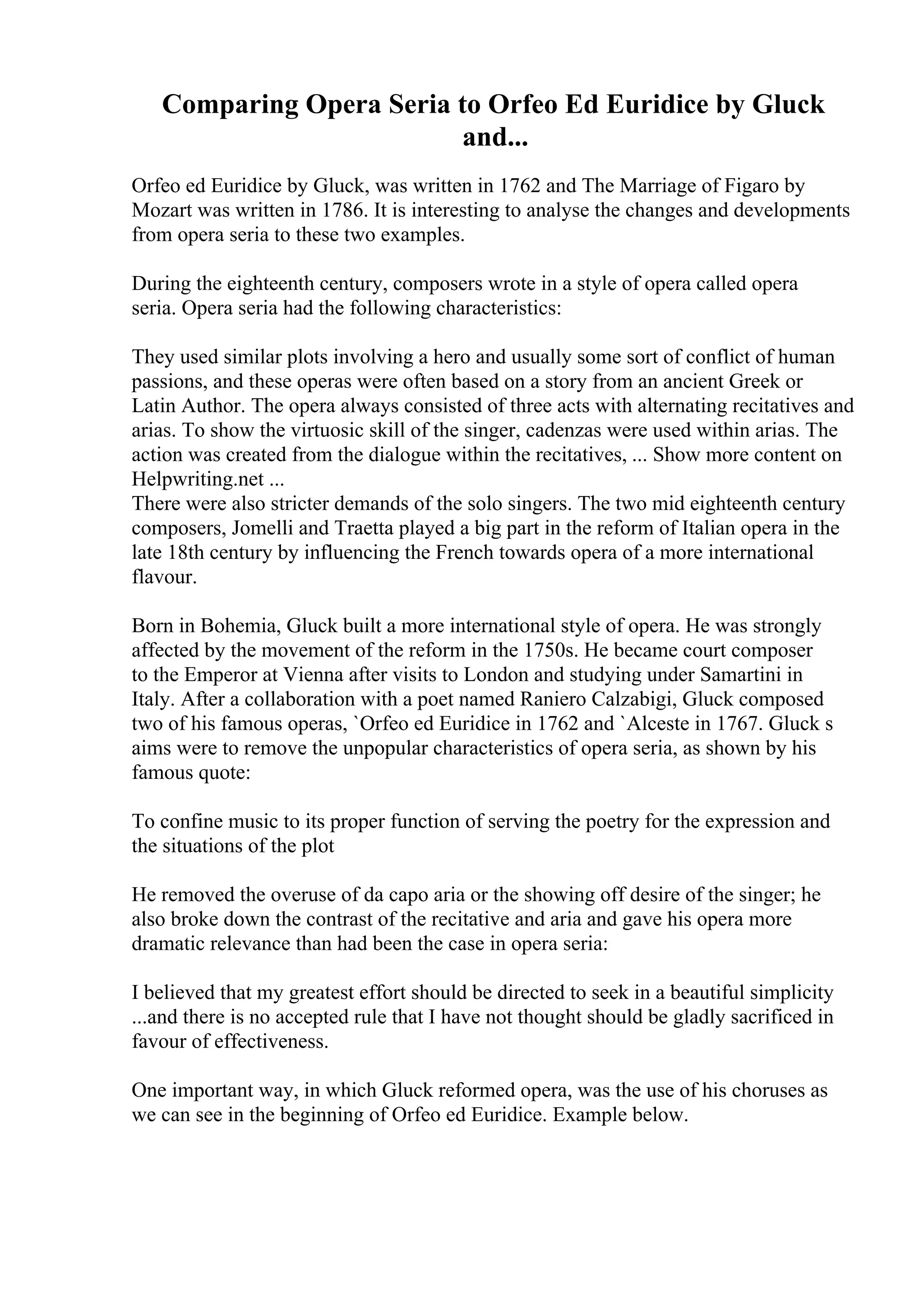 Comparing Opera Seria to Orfeo Ed Euridice by Gluck
and...
Orfeo ed Euridice by Gluck, was written in 1762 and The Marriage of Figaro by
Mozart was written in 1786. It is interesting to analyse the changes and developments
from opera seria to these two examples.
During the eighteenth century, composers wrote in a style of opera called opera
seria. Opera seria had the following characteristics:
They used similar plots involving a hero and usually some sort of conflict of human
passions, and these operas were often based on a story from an ancient Greek or
Latin Author. The opera always consisted of three acts with alternating recitatives and
arias. To show the virtuosic skill of the singer, cadenzas were used within arias. The
action was created from the dialogue within the recitatives, ... Show more content on
Helpwriting.net ...
There were also stricter demands of the solo singers. The two mid eighteenth century
composers, Jomelli and Traetta played a big part in the reform of Italian opera in the
late 18th century by influencing the French towards opera of a more international
flavour.
Born in Bohemia, Gluck built a more international style of opera. He was strongly
affected by the movement of the reform in the 1750s. He became court composer
to the Emperor at Vienna after visits to London and studying under Samartini in
Italy. After a collaboration with a poet named Raniero Calzabigi, Gluck composed
two of his famous operas, `Orfeo ed Euridice in 1762 and `Alceste in 1767. Gluck s
aims were to remove the unpopular characteristics of opera seria, as shown by his
famous quote:
To confine music to its proper function of serving the poetry for the expression and
the situations of the plot
He removed the overuse of da capo aria or the showing off desire of the singer; he
also broke down the contrast of the recitative and aria and gave his opera more
dramatic relevance than had been the case in opera seria:
I believed that my greatest effort should be directed to seek in a beautiful simplicity
...and there is no accepted rule that I have not thought should be gladly sacrificed in
favour of effectiveness.
One important way, in which Gluck reformed opera, was the use of his choruses as
we can see in the beginning of Orfeo ed Euridice. Example below.
 